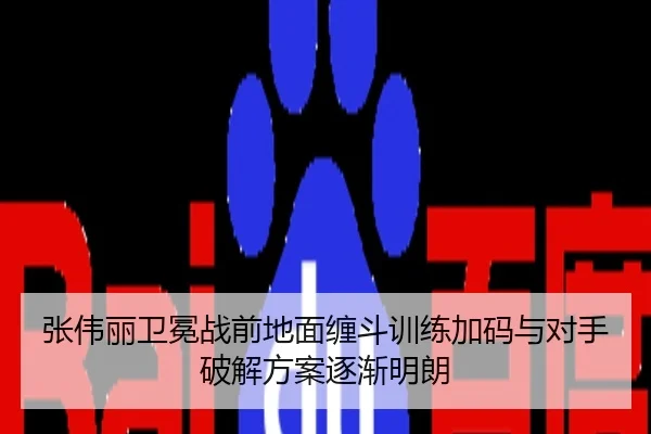 张伟丽卫冕战前地面缠斗训练加码与对手破解方案逐渐明朗