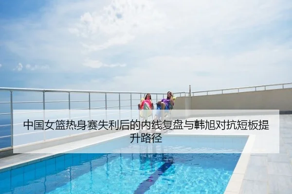 中国女篮热身赛失利后的内线复盘与韩旭对抗短板提升路径