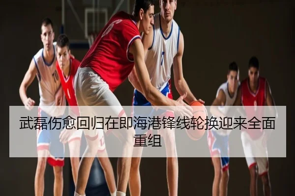 武磊伤愈回归在即海港锋线轮换迎来全面重组