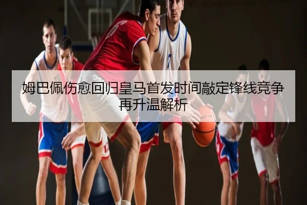 姆巴佩伤愈回归皇马首发时间敲定锋线竞争再升温解析