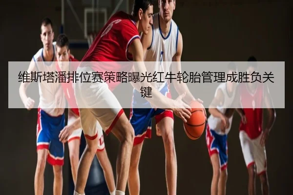维斯塔潘排位赛策略曝光红牛轮胎管理成胜负关键