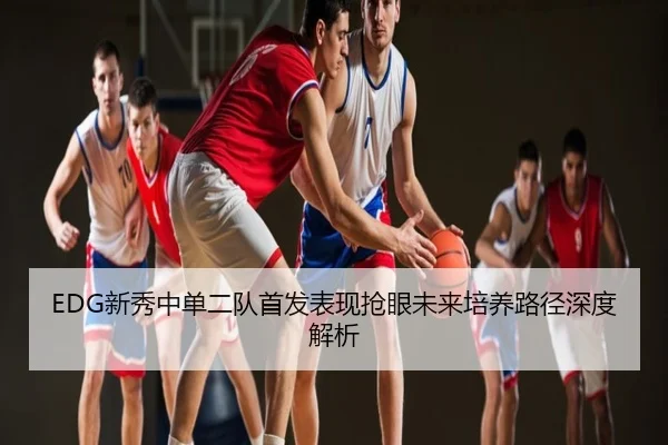 EDG新秀中单二队首发表现抢眼未来培养路径深度解析
