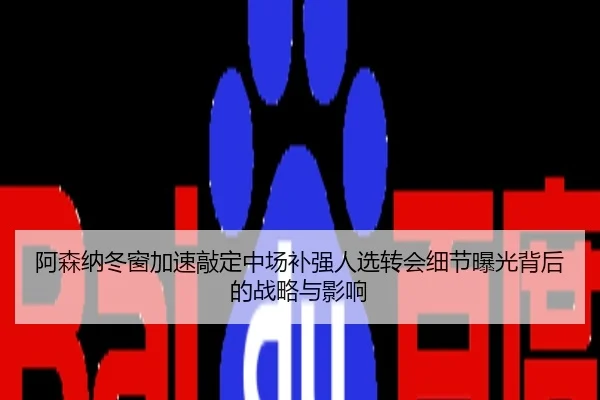 阿森纳冬窗加速敲定中场补强人选转会细节曝光背后的战略与影响